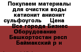   Покупаем материалы для очистки воды катионит анионит сульфоуголь  › Цена ­ 100 - Все города Бизнес » Оборудование   . Башкортостан респ.,Баймакский р-н